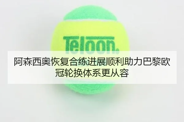 阿森西奥恢复合练进展顺利助力巴黎欧冠轮换体系更从容