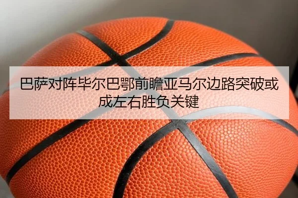 巴萨对阵毕尔巴鄂前瞻亚马尔边路突破或成左右胜负关键
